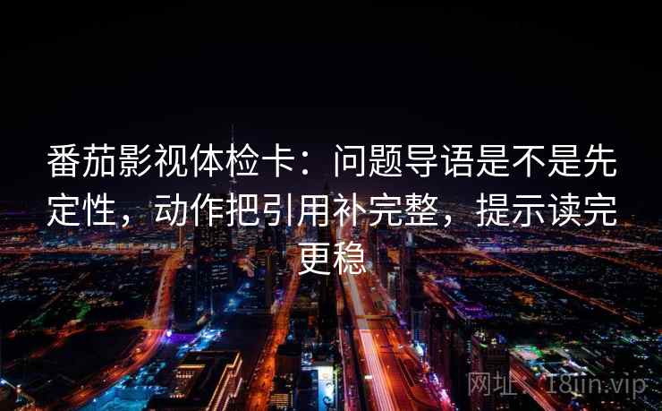 番茄影视体检卡：问题导语是不是先定性，动作把引用补完整，提示读完更稳