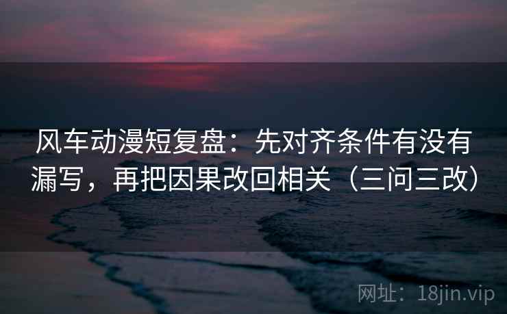 风车动漫短复盘:先对齐条件有没有漏写,再把因果改回相关(三问三改)
