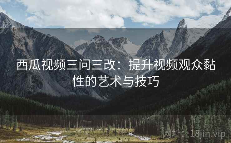 西瓜视频三问三改：提升视频观众黏性的艺术与技巧