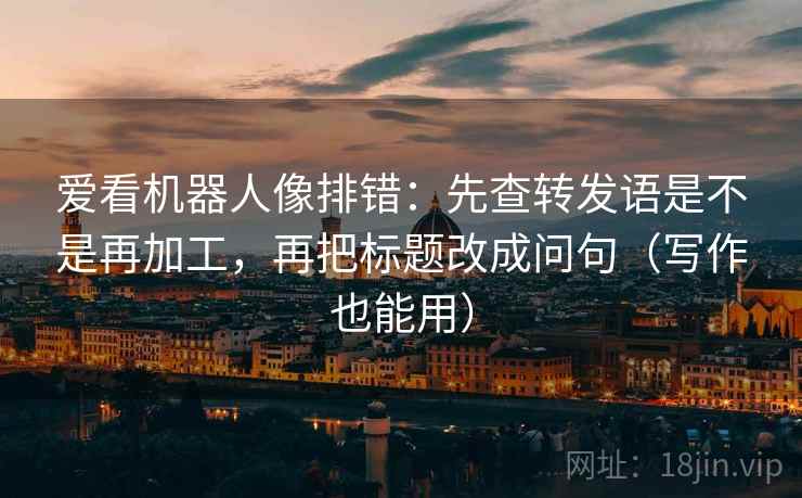 爱看机器人像排错:先查转发语是不是再加工,再把标题改成问句(写作也能用)