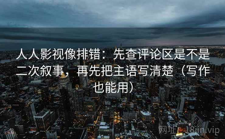 人人影视像排错:先查评论区是不是二次叙事,再先把主语写清楚(写作也能用)