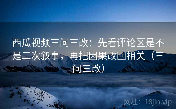 西瓜视频三问三改:先看评论区是不是二次叙事,再把因果改回相关(三问三改)