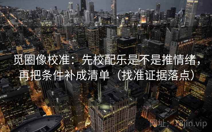 觅圈像校准:先校配乐是不是推情绪,再把条件补成清单(找准证据落点)
