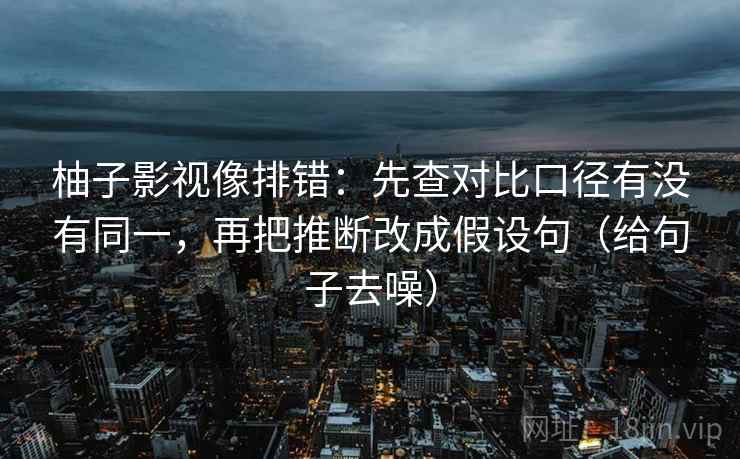 柚子影视像排错:先查对比口径有没有同一,再把推断改成假设句(给句子去噪)