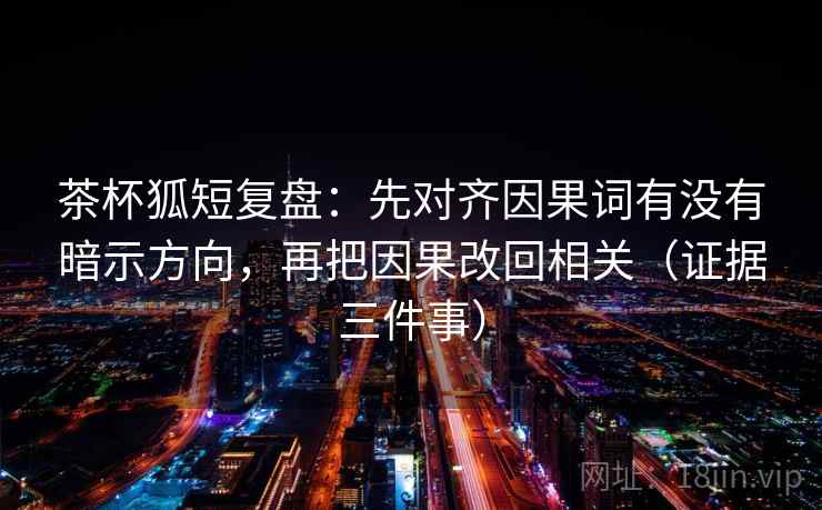 茶杯狐短复盘:先对齐因果词有没有暗示方向,再把因果改回相关(证据三件事)