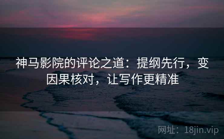 神马影院的评论之道:提纲先行,变因果核对,让写作更精准
