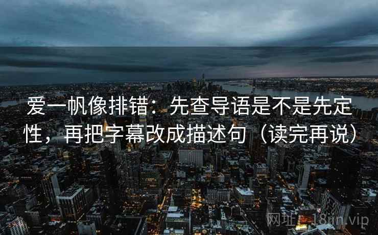 爱一帆像排错:先查导语是不是先定性,再把字幕改成描述句(读完再说)