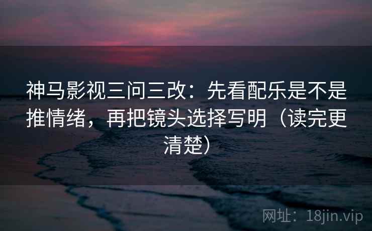 神马影视三问三改:先看配乐是不是推情绪,再把镜头选择写明(读完更清楚)