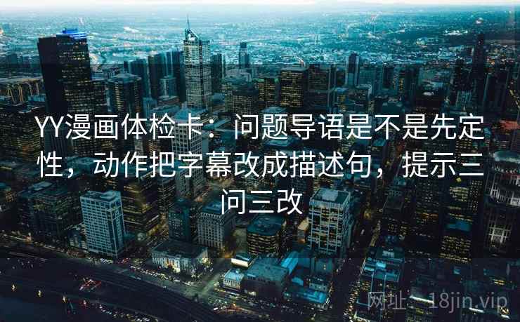 YY漫画体检卡:问题导语是不是先定性,动作把字幕改成描述句,提示三问三改