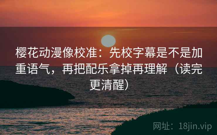 樱花动漫像校准:先校字幕是不是加重语气,再把配乐拿掉再理解(读完更清醒)